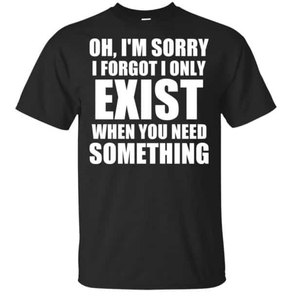 Oh I'm Sorry I Forget I Only Exist When You Need Something T-Shirts, Hoodie, Tank 3