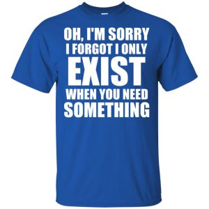 Oh I'm Sorry I Forget I Only Exist When You Need Something T-Shirts, Hoodie, Tank 16