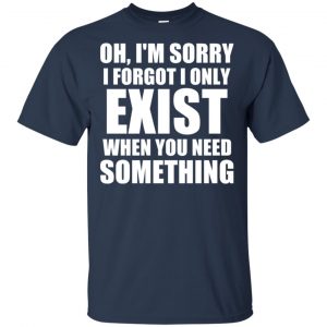 Oh I'm Sorry I Forget I Only Exist When You Need Something T-Shirts, Hoodie, Tank 17
