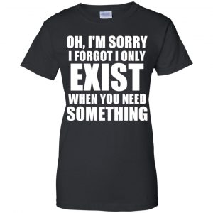 Oh I'm Sorry I Forget I Only Exist When You Need Something T-Shirts, Hoodie, Tank 22
