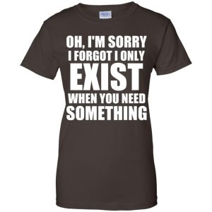 Oh I'm Sorry I Forget I Only Exist When You Need Something T-Shirts, Hoodie, Tank 23