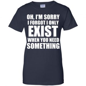 Oh I'm Sorry I Forget I Only Exist When You Need Something T-Shirts, Hoodie, Tank 24