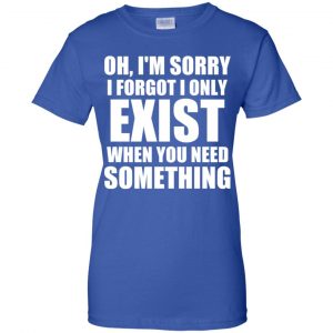 Oh I'm Sorry I Forget I Only Exist When You Need Something T-Shirts, Hoodie, Tank 25