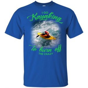 I Go Kayaking To Burn Off The Crazy Shirt, Hoodie, Tank 16 I Go Kayaking To Burn Off The Crazy Shirt, Hoodie, Tank 16