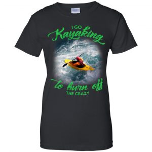 I Go Kayaking To Burn Off The Crazy Shirt, Hoodie, Tank 22 I Go Kayaking To Burn Off The Crazy Shirt, Hoodie, Tank 22