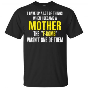 I Gave Up A Lot Of Things When I Become A Mother The F Bomb Wasn’t One Of Them T-Shirts, Hoodie, Tank Apparel