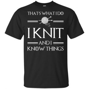 That’s What I Do I Knit And I Know Things Game Of Thrones Shirt, Hoodie, Tank Apparel