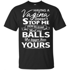 Having A Vagina Doesn’t Stop Me From Believing That My Balls Are Bigger Than Yours T-Shirts, Hoodie, Tank Apparel