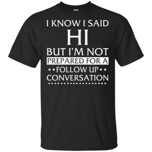 I Know I Said Hi But I’m Not Prepared For A Follow Up Conversation Shirt, Hoodie, Tank Apparel