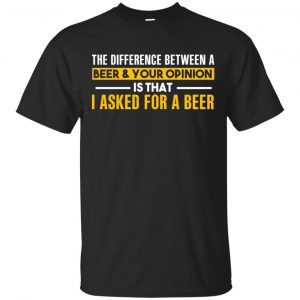 The Difference Between A Beer Your Opinion Is That I Asked For A Beer Shirt, Hoodie, Tank Apparel