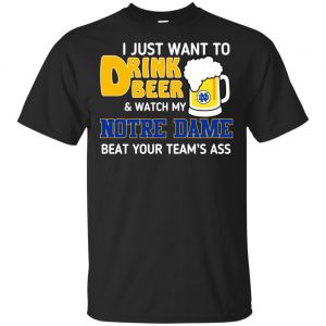 Notre Dame: I Just Want To Drink Beer And Watch My Notre Dame Beat Your Team’s Ass T-Shirts, Hoodie, Tank Apparel