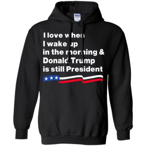 I Love When I Wake Up In The Morning & Donald Trump Is Still President Shirt, Hoodie, Tank 18
