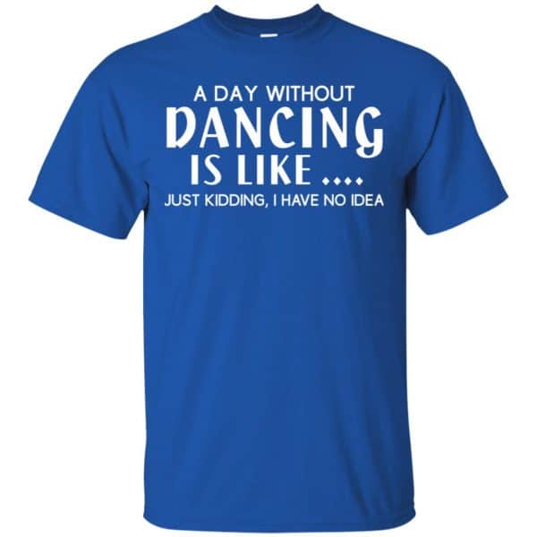 A Day Without Dancing Is Like ... Just Kidding I Have No Idea Shirt ...