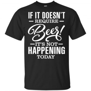 If It Doesn’t Require Beer It’s Not Happening Today Shirt, Hoodie, Tank Apparel