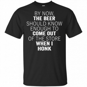 By Now The Beer Should Know Enough To Come Out Of The Store When I Honk Shirt, Hoodie, Tank New Designs