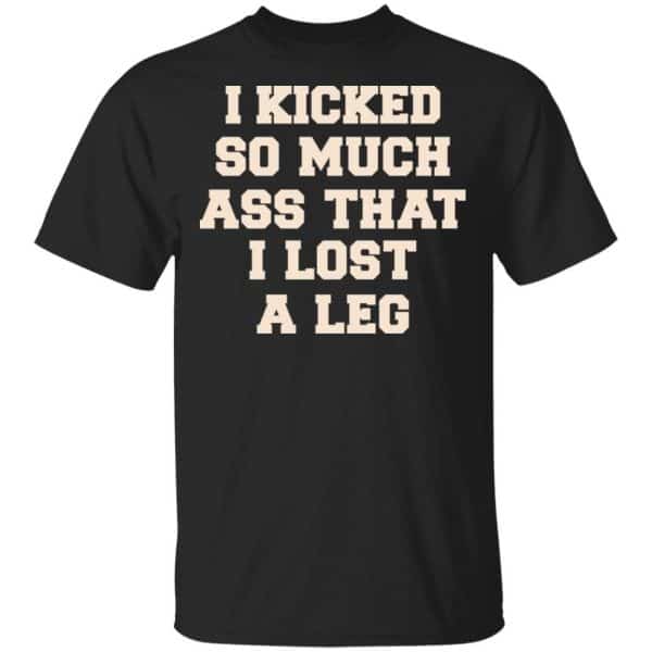 I Kicked So Much Ass That I Lost A Leg Shirt, Hoodie, Tank 3