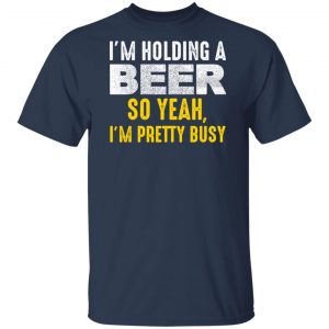 I'm Holding A Beer So Yeah I'm Pretty Busy Shirt, Hoodie, Tank 17