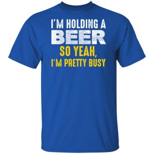 I'm Holding A Beer So Yeah I'm Pretty Busy Shirt, Hoodie, Tank 18