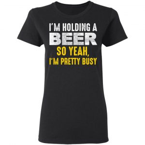 I'm Holding A Beer So Yeah I'm Pretty Busy Shirt, Hoodie, Tank 19