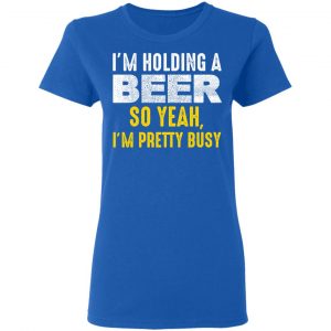 I'm Holding A Beer So Yeah I'm Pretty Busy Shirt, Hoodie, Tank 22