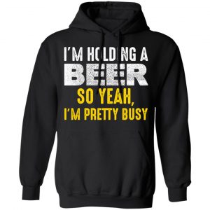 I'm Holding A Beer So Yeah I'm Pretty Busy Shirt, Hoodie, Tank 24