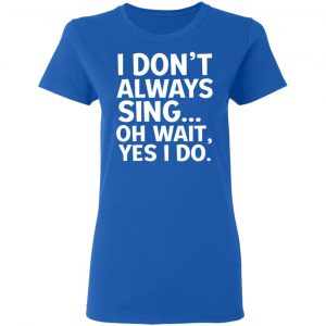 I Don’t Always Sing Oh Wait Yes I Do Shirt, Hoodie, Tank 21