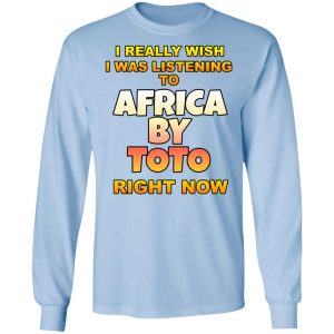 I Really Wish I Was Listening To Africa By Toto Right Now Shirt, Hoodie, Tank 22 I Really Wish I Was Listening To Africa By Toto Right Now Shirt, Hoodie, Tank 22