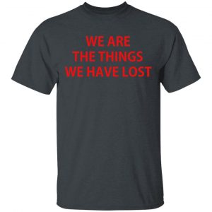 We Are The Things We Have Lost Shirt, Hoodie, Tank 15 We Are The Things We Have Lost Shirt, Hoodie, Tank 15