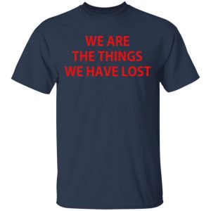 We Are The Things We Have Lost Shirt, Hoodie, Tank 16 We Are The Things We Have Lost Shirt, Hoodie, Tank 16