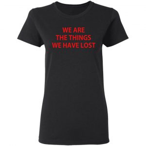 We Are The Things We Have Lost Shirt, Hoodie, Tank 18 We Are The Things We Have Lost Shirt, Hoodie, Tank 18