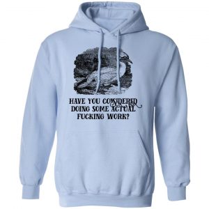 Have You Considered Doing Some Actual Fucking Work Shirt, Hoodie, Tank 25 Have You Considered Doing Some Actual Fucking Work Shirt, Hoodie, Tank 25