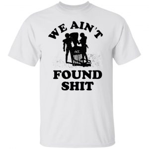 We Ain't Found Shit Shirt, Hoodie, Tank 8